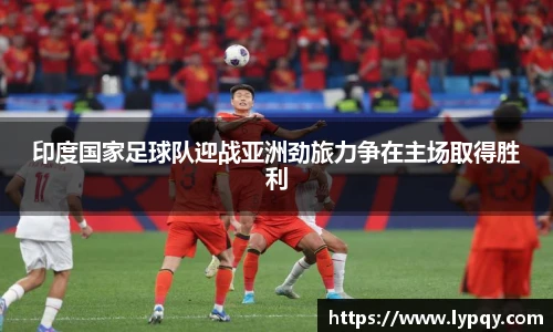 印度国家足球队迎战亚洲劲旅力争在主场取得胜利