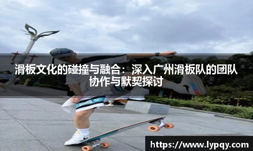 滑板文化的碰撞与融合：深入广州滑板队的团队协作与默契探讨